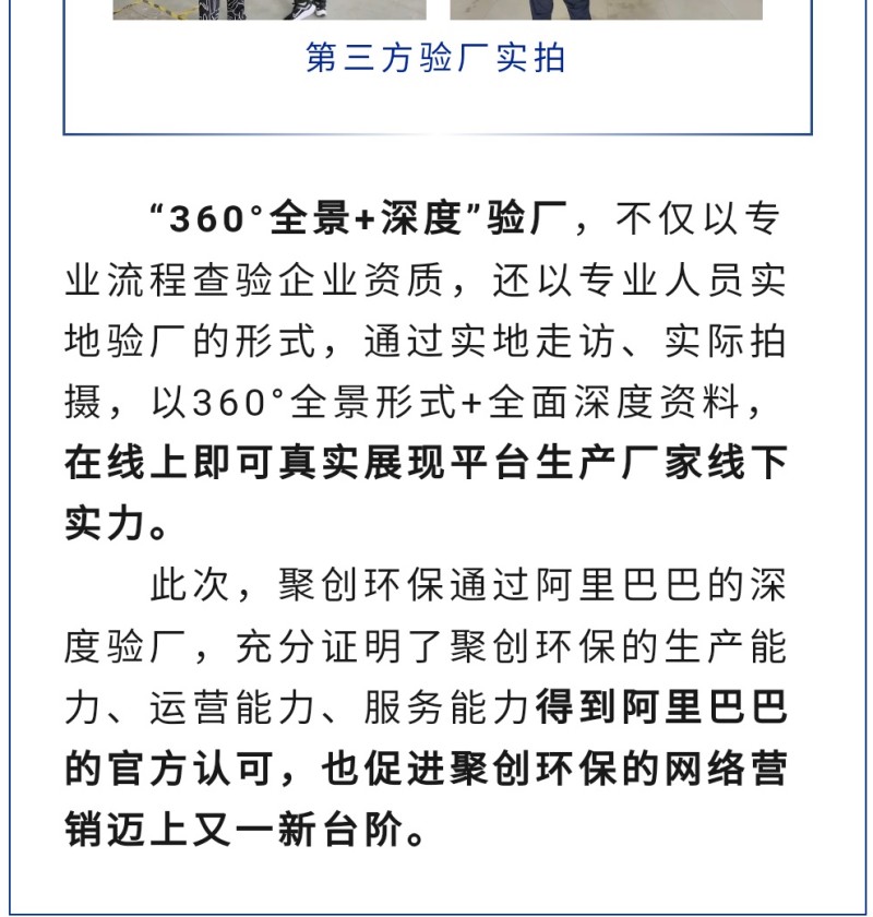 “360°全景+深度”驗廠，不僅以專業流程查驗企業資質，還以專業人員實地驗廠的形式，通過實地走訪、實際拍攝，以360°全景形式+全面深度資料，在線上即可真實展現平臺生產廠家線下實力。 此次，聚創環保通過阿里巴巴的深度驗廠，充分證明了聚創環保的生產能力、運營能力、服務能力得到阿里巴巴的官方認可，也促進聚創環保的網絡營銷邁上又一新臺階。