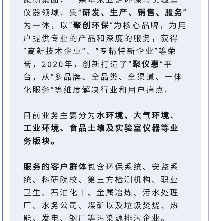 聚創集團，十余年來立足環保與實驗室儀器領域，集“研發、生產、銷售、服務”為一體，以“聚創環?！睘楹诵钠放?，為用戶提供專業的產品和深度的服務，獲得“高-新技術企業”、“專精特新企業”等榮譽，2020年，創新打造了“聚儀惠”平臺，從